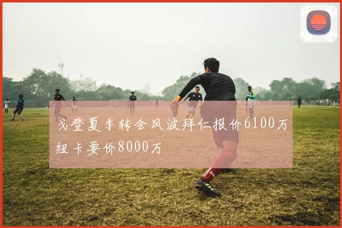 戈登夏季转会风波拜仁报价6100万纽卡要价8000万