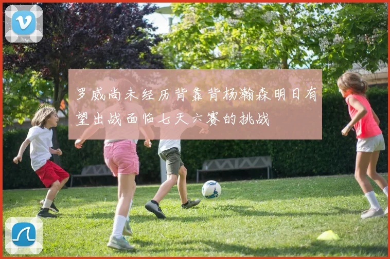 罗威尚未经历背靠背杨瀚森明日有望出战面临七天六赛的挑战