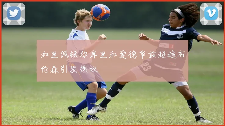 加里佩顿称库里和爱德华兹超越布伦森引发热议