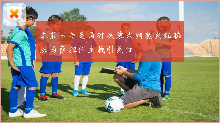 本菲卡与皇马对决意大利裁判组执法马萨担任主裁引关注