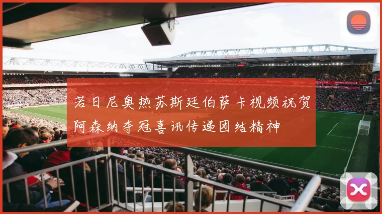 若日尼奥热苏斯廷伯萨卡视频祝贺阿森纳夺冠喜讯传递团结精神