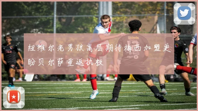 纽维尔老男孩高层期待梅西加盟更盼贝尔萨重返执教