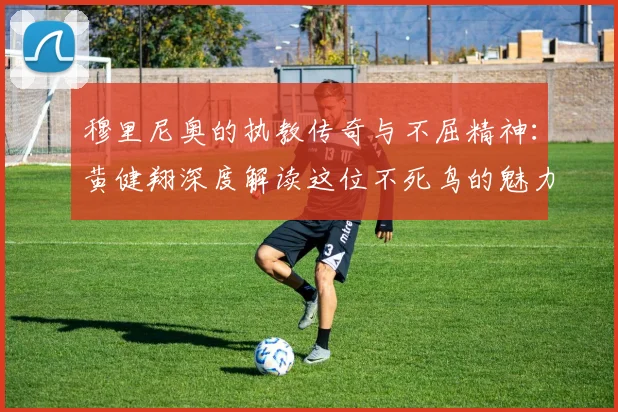 穆里尼奥的执教传奇与不屈精神：黄健翔深度解读这位不死鸟的魅力