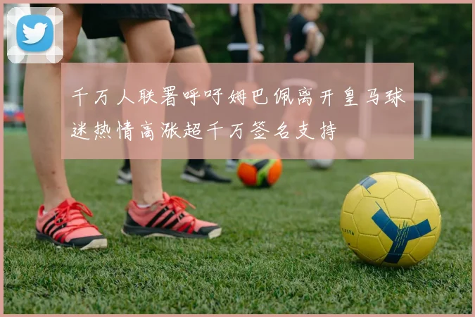 千万人联署呼吁姆巴佩离开皇马球迷热情高涨超千万签名支持