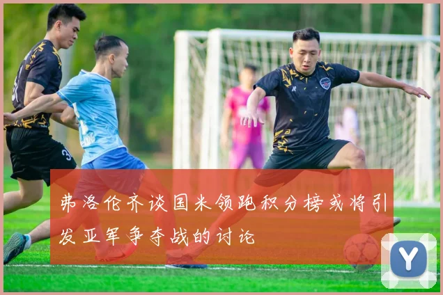 弗洛伦齐谈国米领跑积分榜或将引发亚军争夺战的讨论