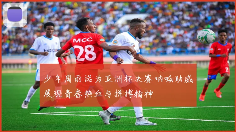 少年周雨诺为亚洲杯决赛呐喊助威展现青春热血与拼搏精神