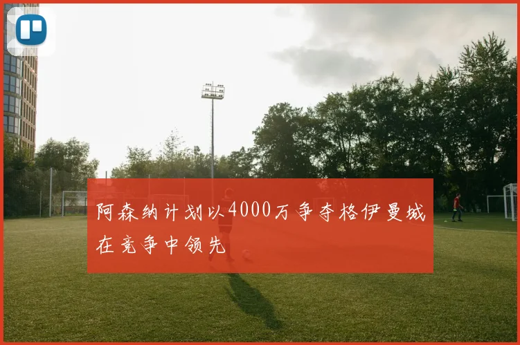 阿森纳计划以4000万争夺格伊曼城在竞争中领先