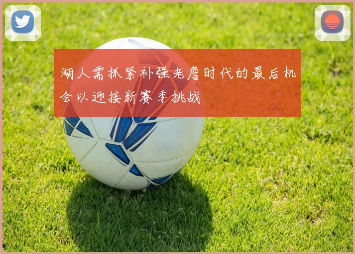湖人需抓紧补强老詹时代的最后机会以迎接新赛季挑战