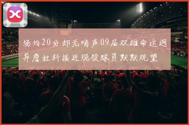 场均20分却无哨声09届双雄命运迥异詹杜科接近现役球员默默观望