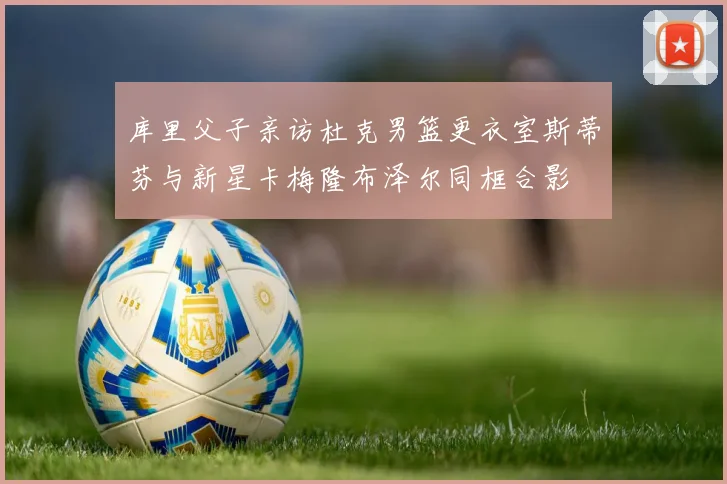 库里父子亲访杜克男篮更衣室斯蒂芬与新星卡梅隆布泽尔同框合影