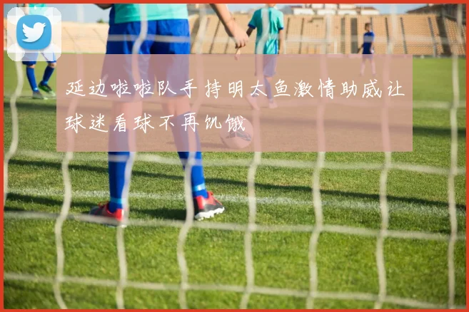 延边啦啦队手持明太鱼激情助威让球迷看球不再饥饿