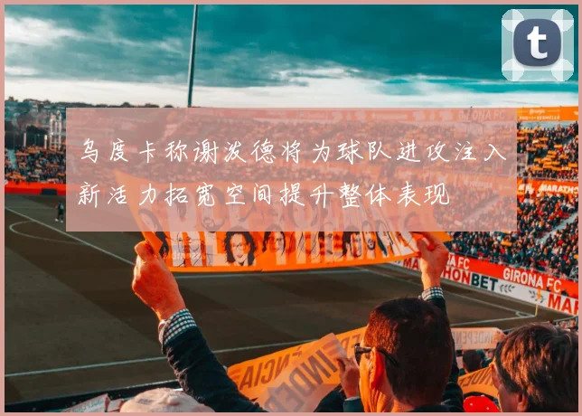 乌度卡称谢泼德将为球队进攻注入新活力拓宽空间提升整体表现