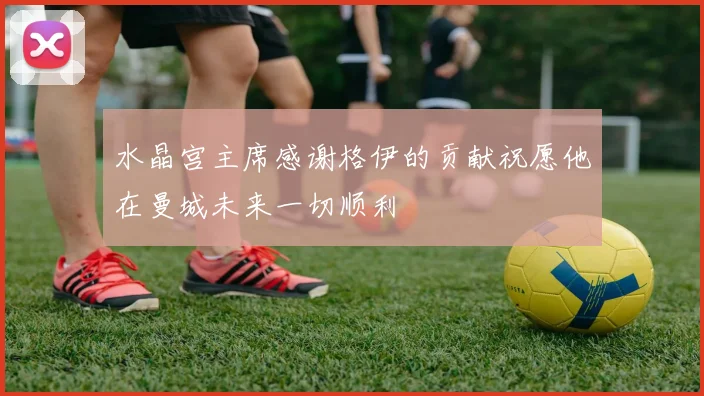 水晶宫主席感谢格伊的贡献祝愿他在曼城未来一切顺利
