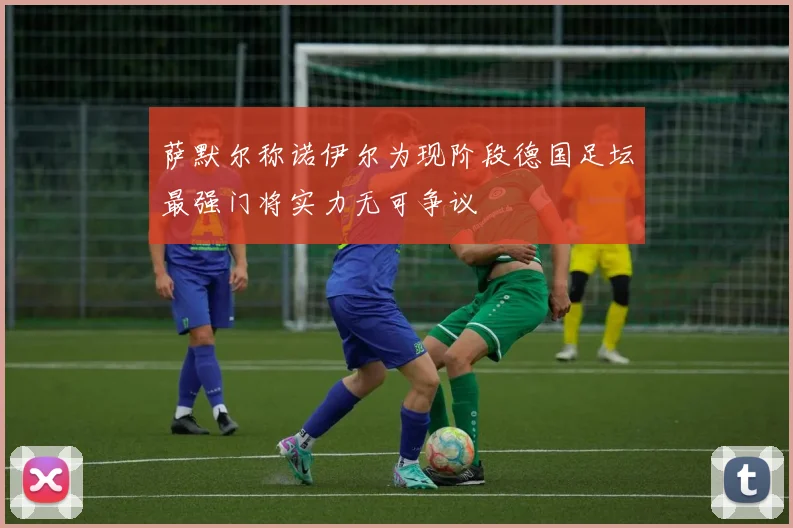 萨默尔称诺伊尔为现阶段德国足坛最强门将实力无可争议