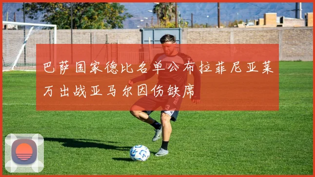 巴萨国家德比名单公布拉菲尼亚莱万出战亚马尔因伤缺席